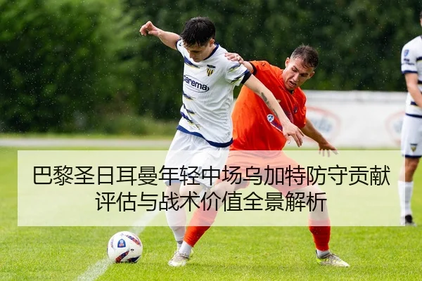 巴黎圣日耳曼年轻中场乌加特防守贡献评估与战术价值全景解析