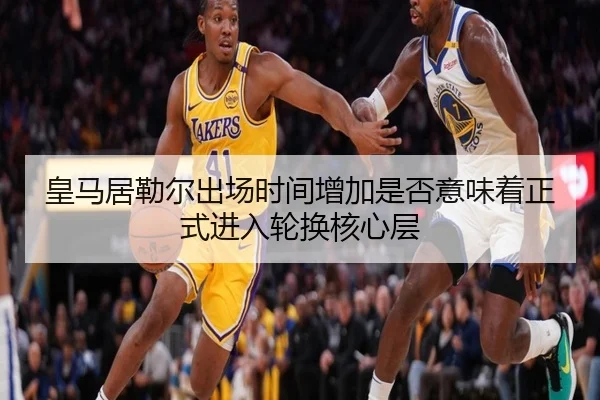 皇马居勒尔出场时间增加是否意味着正式进入轮换核心层