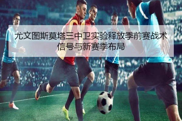 尤文图斯莫塔三中卫实验释放季前赛战术信号与新赛季布局