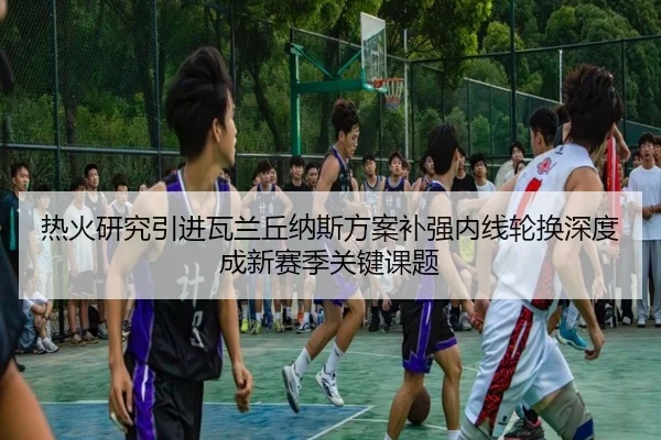 热火研究引进瓦兰丘纳斯方案补强内线轮换深度成新赛季关键课题 | kaiyun